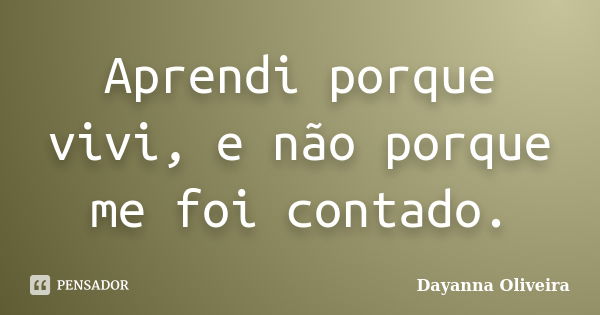 Aprendi porque vivi, e não porque me foi contado.... Frase de Dayanna Oliveira.