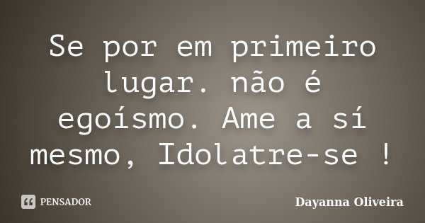 Se por em primeiro lugar. não é egoísmo. Ame a sí mesmo, Idolatre-se !... Frase de Dayanna Oliveira.