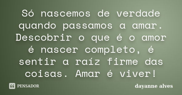 Só nascemos de verdade quando passamos a amar. Descobrir o que é o amor é nascer completo, é sentir a raíz firme das coisas. Amar é viver!... Frase de Dayanne Alves.