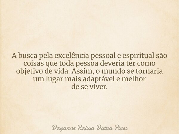 A busca pela excelência pessoal e espiritual são coisas que toda pessoa deveria ter como objetivo de vida. Assim, o mundo se tornaria um lugar mais adaptável e ... Frase de Dayanne Raissa Dutra Pires.