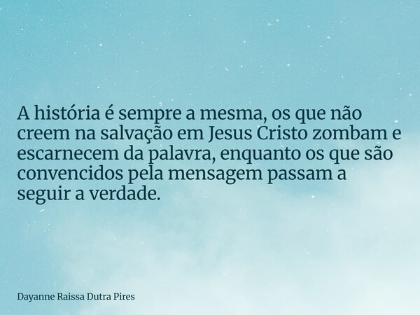 A história é sempre a mesma, os que não creem na salvação em Jesus Cristo zombam e escarnecem da palavra, enquanto os que são convencidos pela mensagem passam a... Frase de Dayanne Raissa Dutra Pires.