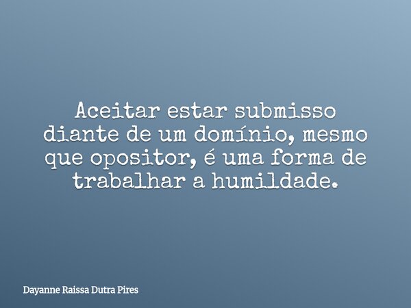 Aceitar estar submisso diante de um domínio, mesmo que opositor, é uma forma de trabalhar a humildade.... Frase de Dayanne Raissa Dutra Pires.