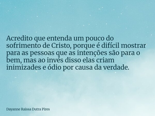 Acredito que entenda um pouco do sofrimento de Cristo, porque é difícil mostrar para as pessoas que as intenções são para o bem, mas ao invés disso elas criam i... Frase de Dayanne Raissa Dutra Pires.