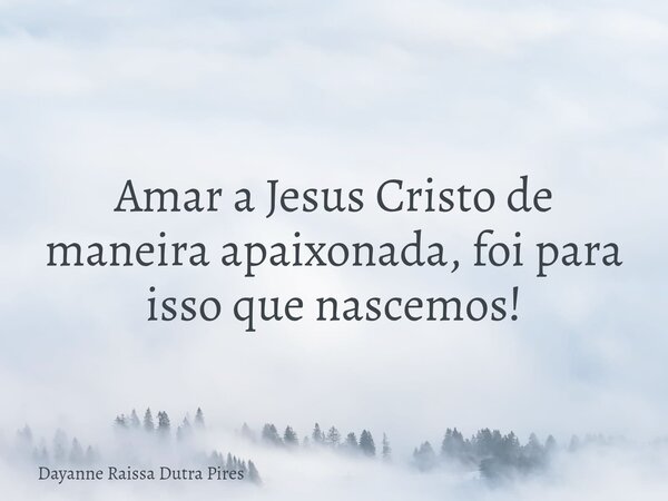Amar a Jesus Cristo de maneira apaixonada, foi para isso que nascemos!... Frase de Dayanne Raissa Dutra Pires.