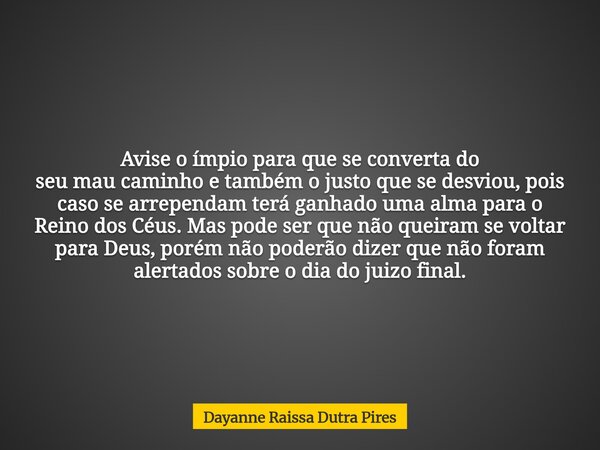 Avise o ímpio para que se converta do seu mau caminho e também o justo que se desviou, pois caso se arrependam terá ganhado uma alma para o Reino dos Céus. Mas ... Frase de Dayanne Raissa Dutra Pires.