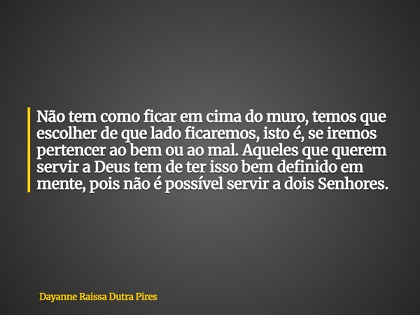 Não tem como ficar em cima do muro, temos que escolher de que lado ficaremos, isto é, se iremos pertencer ao bem ou ao mal. Aqueles que querem servir a Deus tem... Frase de Dayanne Raissa Dutra Pires.