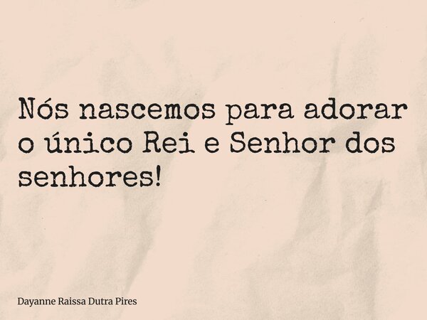 Nós nascemos para adorar o único Rei e Senhor dos senhores!... Frase de Dayanne Raissa Dutra Pires.