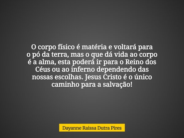 O corpo físico é matéria e voltarápara o pó da terra, mas o que dávida ao corpo é a alma, estapoderá ir para o Reino dos Céus ou ao inferno dependendo das nossa... Frase de Dayanne Raissa Dutra Pires.