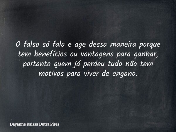 O falso só fala e age dessa maneira porque tem benefícios ou vantagens para ganhar, portanto quem já perdeu tudo não tem motivos para viver de engano.... Frase de Dayanne Raissa Dutra Pires.