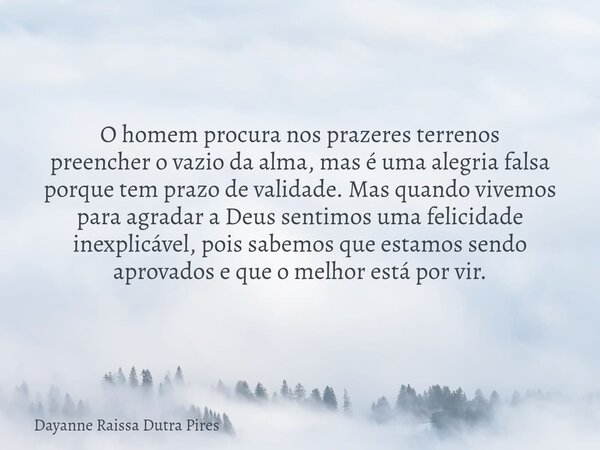 O homem procura nos prazeres terrenos preencher o vazio da alma, mas é uma alegria falsa porque tem prazo de validade. Mas quando vivemos para agradar a Deus se... Frase de Dayanne Raissa Dutra Pires.