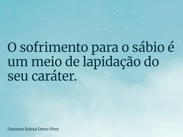 O sofrimento para o sábio é um meio de lapidação do seu caráter.... Frase de Dayanne Raissa Dutra Pires.