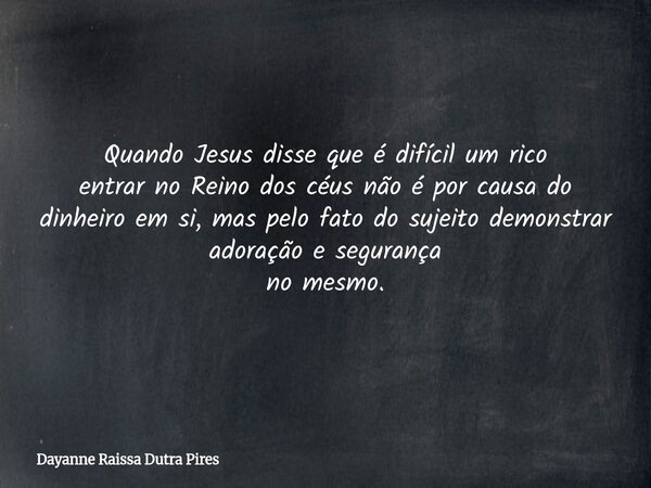 Quando Jesus disse que é difícil um rico entrar no Reino dos céus não é por causa do dinheiro em si, mas pelo fato do sujeito demonstrar adoração e segurança no... Frase de Dayanne Raissa Dutra Pires.