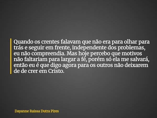Quando os crentes falavam que não era para olhar para trás e seguir em frente, independente dos problemas, eu não compreendia. Mas hoje percebo que motivos não ... Frase de Dayanne Raissa Dutra Pires.