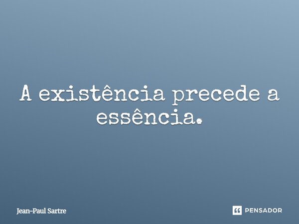 A existência precede a essência.... Frase de Jean-Paul Sartre.