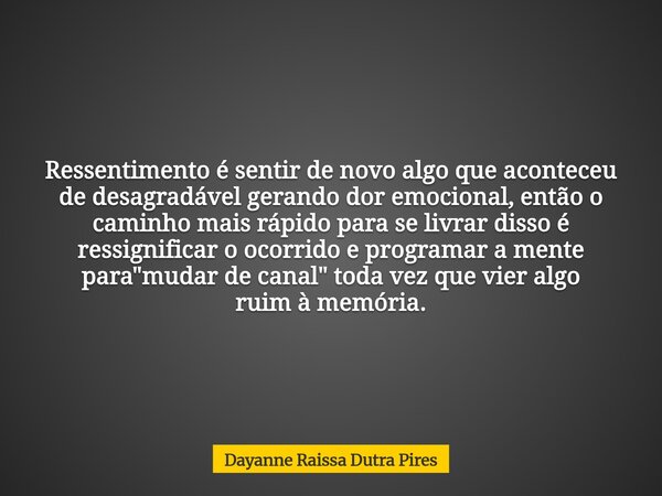 Ressentimento é sentir de novo algo que aconteceu de desagradável gerando dor emocional, então o caminho mais rápido para se livrar disso é ressignificar o ocor... Frase de Dayanne Raissa Dutra Pires.