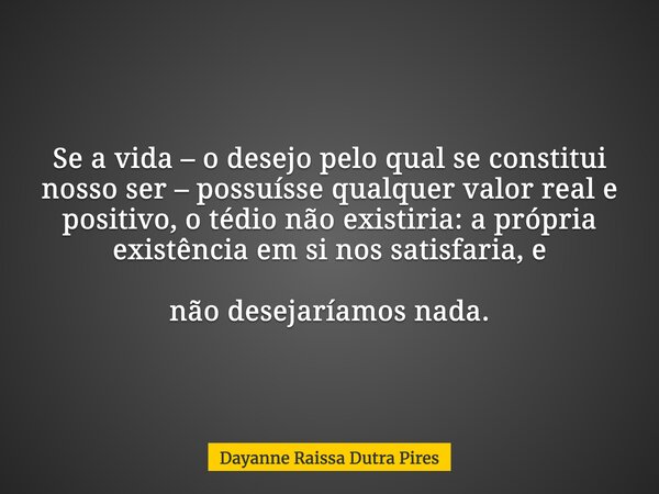 Se a vida – o desejo pelo qual se constitui nosso ser – possuísse qualquer valor real e positivo, o tédio não existiria: a própria existência em si nos satisfar... Frase de Dayanne Raissa Dutra Pires.