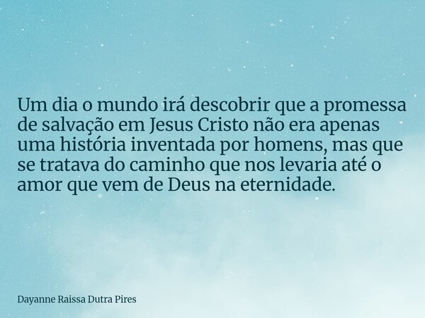 Um dia o mundo irá descobrir que a promessa de salvação em Jesus Cristo não era apenas uma história inventada por homens, mas que se tratava do caminho que nos ... Frase de Dayanne Raissa Dutra Pires.