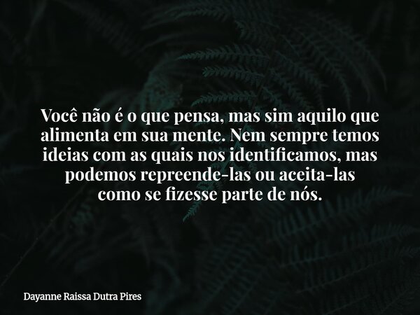 Você não é o que pensa, mas sim aquilo que alimenta em sua mente. Nem sempre temos ideias com as quais nos identificamos, mas podemos repreende-las ou aceita-la... Frase de Dayanne Raissa Dutra Pires.