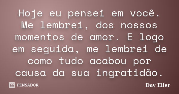 Hoje eu pensei em você. Me lembrei, dos nossos momentos de amor. E logo em seguida, me lembrei de como tudo acabou por causa da sua ingratidão.... Frase de Day Eller.