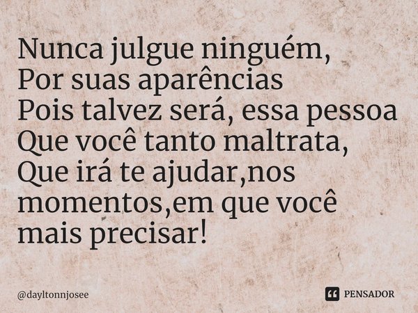 Nunca julgue ninguém,
Por suas aparências
Pois talvez será, essa pessoa
Que você tanto maltrata,
Que irá te ajudar,nos momentos,em que você mais precisar!... Frase de dayltonnjosee.