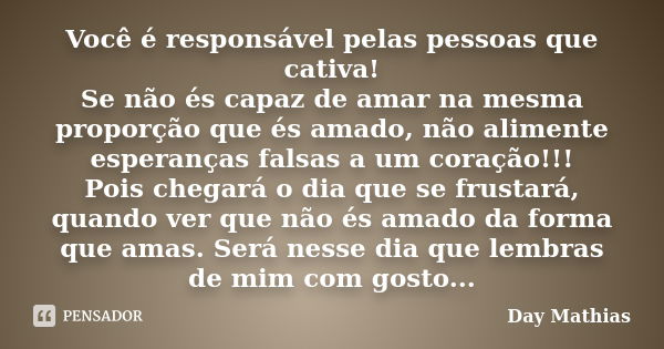 Você é responsável pelas pessoas que cativa! Se não és capaz de amar na mesma proporção que és amado, não alimente esperanças falsas a um coração!!! Pois chegar... Frase de Day Mathias.