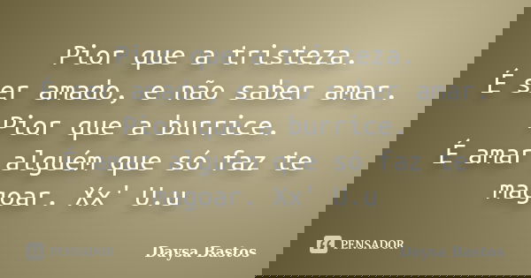 Pior que a tristeza. É ser amado, e não saber amar. Pior que a burrice. É amar alguém que só faz te magoar. Xx' U.u... Frase de Daysa Bastos.