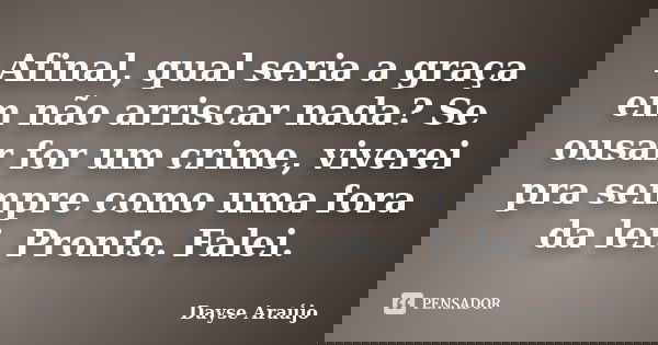 Afinal, qual seria a graça em não arriscar nada? Se ousar for um crime, viverei pra sempre como uma fora da lei. Pronto. Falei.... Frase de Dayse Araújo.