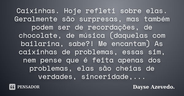 Caixinhas. Hoje refleti sobre elas. Geralmente são surpresas, mas também podem ser de recordações, de chocolate, de música (daquelas com bailarina, sabe?! Me en... Frase de Dayse Azevedo.