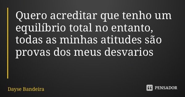 Quero acreditar que tenho um equilíbrio total no entanto, todas as minhas atitudes são provas dos meus desvarios... Frase de Dayse Bandeira.