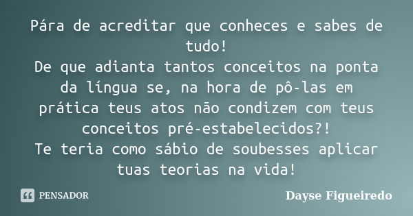 Pára de acreditar que conheces e sabes de tudo! De que adianta tantos conceitos na ponta da língua se, na hora de pô-las em prática teus atos não condizem com t... Frase de Dayse Figueiredo.