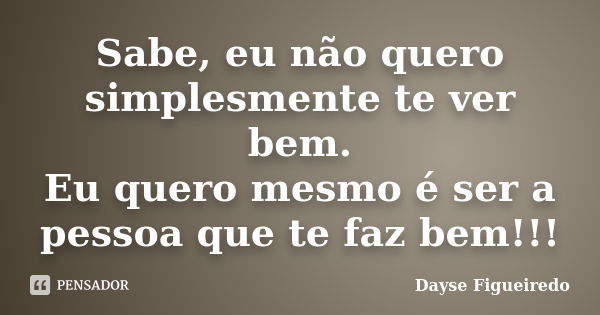 Sabe, eu não quero simplesmente te ver bem. Eu quero mesmo é ser a pessoa que te faz bem!!!... Frase de Dayse Figueiredo.