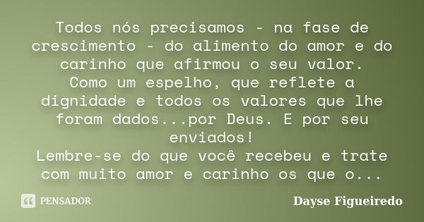 Todos nós precisamos - na fase de crescimento - do alimento do amor e do carinho que afirmou o seu valor. Como um espelho, que reflete a dignidade e todos os va... Frase de Dayse Figueiredo.