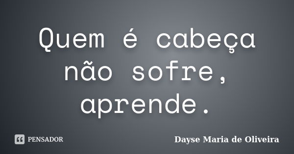 Quem é cabeça não sofre, aprende.... Frase de Dayse Maria de Oliveira.