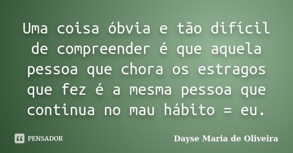 Uma coisa óbvia e tão difícil de compreender é que aquela pessoa que chora os estragos que fez é a mesma pessoa que continua no mau hábito = eu.... Frase de Dayse Maria de Oliveira.