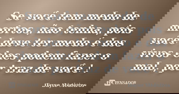 Se você tem medo de mortos, não tenha, pois você deve ter medo é dos vivos eles podem fazer o mal, por traz de você !... Frase de Dayse Medeiros.