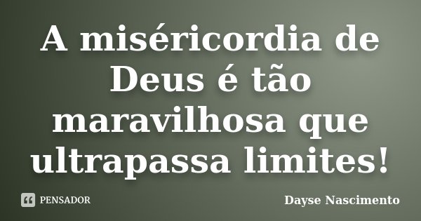 A miséricordia de Deus é tão maravilhosa que ultrapassa limites!... Frase de Dayse Nascimento.