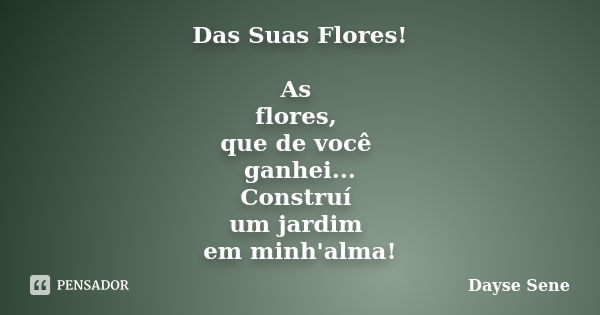 Das Suas Flores! As flores, que de você ganhei... Construí um jardim em minh'alma!... Frase de Dayse Sene.