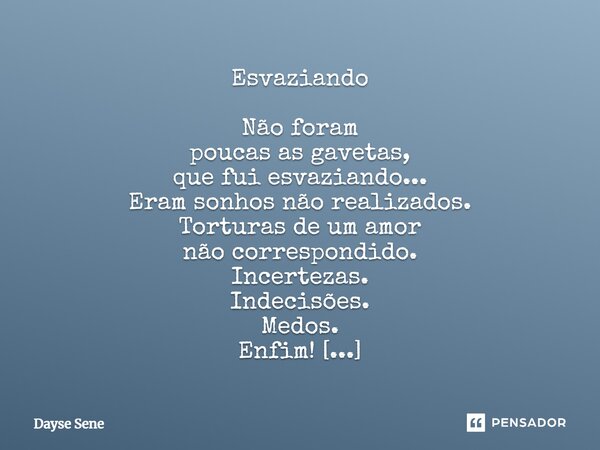 Esvaziando Não foram poucas as gavetas, que fui esvaziando... Eram sonhos não realizados. Torturas de um amor não correspondido. Incertezas. Indecisões. Medos. ... Frase de Dayse Sene.