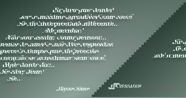 Eu juro que tentei ser o máximo agradável com você. Se fui interpretada diferente... Me perdoa! Não sou assim, como pensou... Eu apenas te amei e não tive respo... Frase de Dayse Sene.