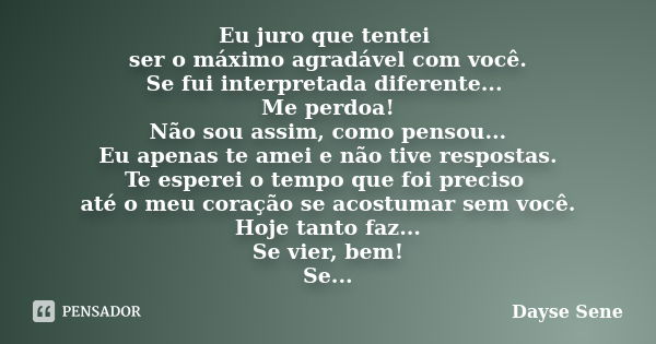 Eu juro que tentei ser o máximo agradável com você. Se fui interpretada diferente... Me perdoa! Não sou assim, como pensou... Eu apenas te amei e não tive respo... Frase de Dayse Sene.