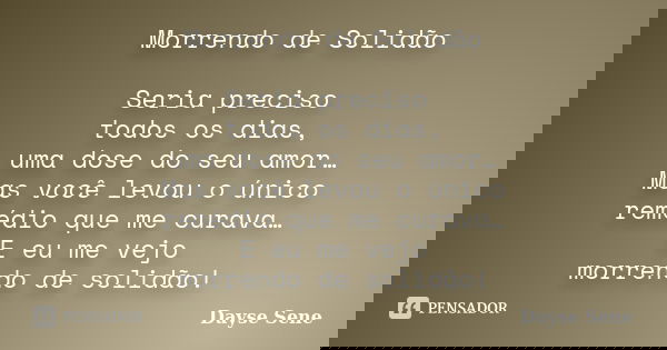 Morrendo de Solidão Seria preciso todos os dias, uma dose do seu amor… Mas você levou o único remédio que me curava… E eu me vejo morrendo de solidão!... Frase de Dayse Sene.