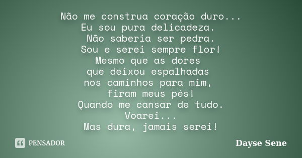 Não me construa coração duro... Eu sou pura delicadeza. Não saberia ser pedra. Sou e serei sempre flor! Mesmo que as dores que deixou espalhadas nos caminhos pa... Frase de Dayse Sene.