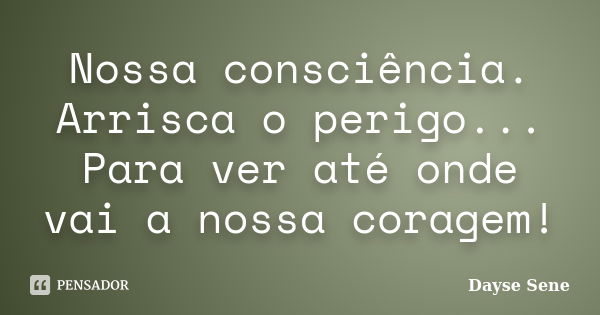 Nossa consciência. Arrisca o perigo... Para ver até onde vai a nossa coragem!... Frase de Dayse Sene.