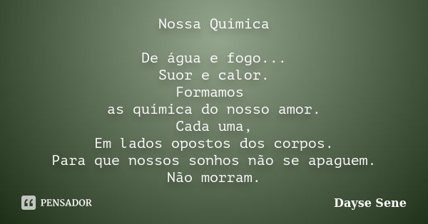 Nossa Química De água e fogo... Suor e calor. Formamos as química do nosso amor. Cada uma, Em lados opostos dos corpos. Para que nossos sonhos não se apaguem. N... Frase de Dayse Sene.