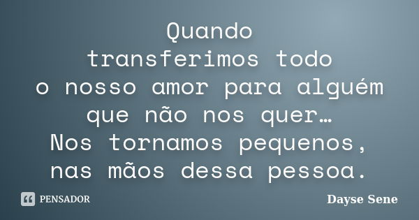 Quando transferimos todo o nosso amor para alguém que não nos quer… Nos tornamos pequenos, nas mãos dessa pessoa.... Frase de Dayse Sene.