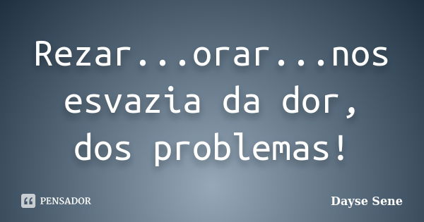 Rezar...orar...nos esvazia da dor, dos problemas!... Frase de Dayse Sene.