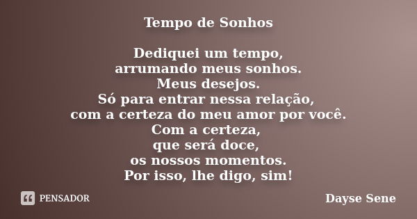 Tempo de Sonhos Dediquei um tempo, arrumando meus sonhos. Meus desejos. Só para entrar nessa relação, com a certeza do meu amor por você. Com a certeza, que ser... Frase de Dayse Sene.