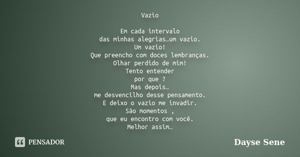 Vazio Em cada intervalo das minhas alegrias…um vazio. Um vazio! Que preencho com doces lembranças. Olhar perdido de mim! Tento entender por que ? Mas depois… me... Frase de Dayse Sene.