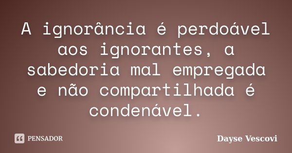 A ignorância é perdoável aos ignorantes, a sabedoria mal empregada e não compartilhada é condenável.... Frase de Dayse Vescovi.