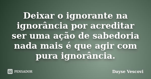 Deixar o ignorante na ignorância por acreditar ser uma ação de sabedoria nada mais é que agir com pura ignorância.... Frase de Dayse Vescovi.